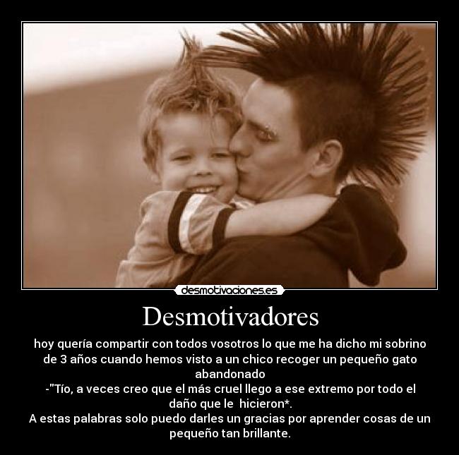 Desmotivadores - hoy quería compartir con todos vosotros lo que me ha dicho mi sobrino
de 3 años cuando hemos visto a un chico recoger un pequeño gato
abandonado
-Tío, a veces creo que el más cruel llego a ese extremo por todo el
daño que le hicieron*.
A estas palabras solo puedo darles un gracias por aprender cosas de un
pequeño tan brillante.