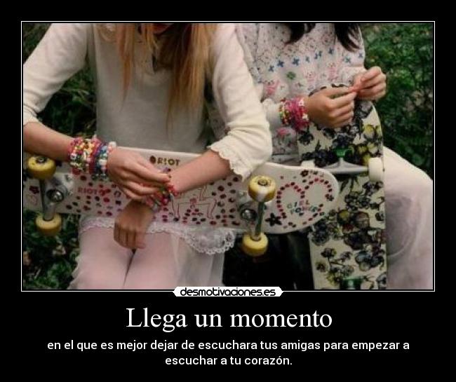 Llega un momento - en el que es mejor dejar de escuchara tus amigas para empezar a
escuchar a tu corazón.