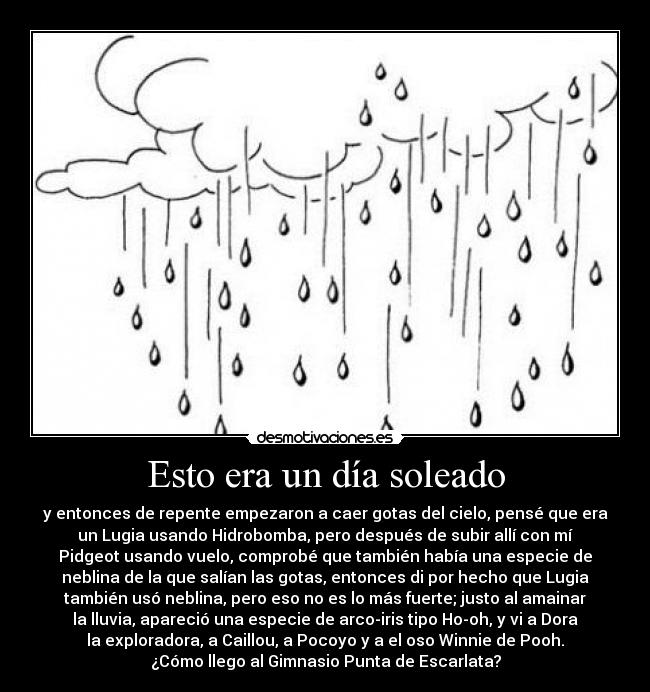 Esto era un día soleado - y entonces de repente empezaron a caer gotas del cielo, pensé que era
un Lugia usando Hidrobomba, pero después de subir allí con mí
Pidgeot usando vuelo, comprobé que también había una especie de
neblina de la que salían las gotas, entonces di por hecho que Lugia
también usó neblina, pero eso no es lo más fuerte; justo al amainar
la lluvia, apareció una especie de arco-iris tipo Ho-oh, y vi a Dora
la exploradora, a Caillou, a Pocoyo y a el oso Winnie de Pooh.
¿Cómo llego al Gimnasio Punta de Escarlata?