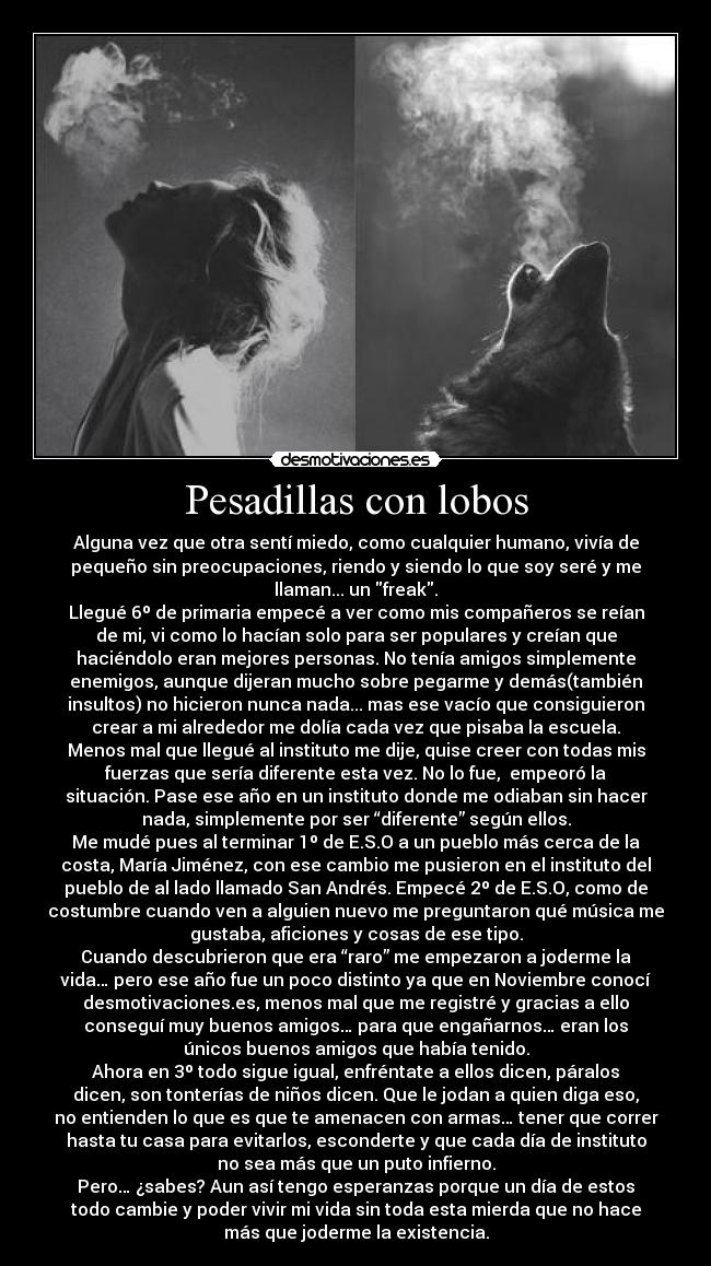 Pesadillas con lobos - Alguna vez que otra sentí miedo, como cualquier humano, vivía de
pequeño sin preocupaciones, riendo y siendo lo que soy seré y me
llaman... un freak.
Llegué 6º de primaria empecé a ver como mis compañeros se reían
de mi, vi como lo hacían solo para ser populares y creían que
haciéndolo eran mejores personas. No tenía amigos simplemente
enemigos, aunque dijeran mucho sobre pegarme y demás(también
insultos) no hicieron nunca nada... mas ese vacío que consiguieron
crear a mi alrededor me dolía cada vez que pisaba la escuela.
Menos mal que llegué al instituto me dije, quise creer con todas mis
fuerzas que sería diferente esta vez. No lo fue,  empeoró la
situación. Pase ese año en un instituto donde me odiaban sin hacer
nada, simplemente por ser “diferente” según ellos.
Me mudé pues al terminar 1º de E.S.O a un pueblo más cerca de la
costa, María Jiménez, con ese cambio me pusieron en el instituto del
pueblo de al lado llamado San Andrés. Empecé 2º de E.S.O, como de
costumbre cuando ven a alguien nuevo me preguntaron qué música me
gustaba, aficiones y cosas de ese tipo.
Cuando descubrieron que era “raro” me empezaron a joderme la
vida… pero ese año fue un poco distinto ya que en Noviembre conocí
desmotivaciones.es, menos mal que me registré y gracias a ello
conseguí muy buenos amigos… para que engañarnos… eran los
únicos buenos amigos que había tenido.
Ahora en 3º todo sigue igual, enfréntate a ellos dicen, páralos
dicen, son tonterías de niños dicen. Que le jodan a quien diga eso,
no entienden lo que es que te amenacen con armas… tener que correr
hasta tu casa para evitarlos, esconderte y que cada día de instituto
no sea más que un puto infierno.
Pero… ¿sabes? Aun así tengo esperanzas porque un día de estos
todo cambie y poder vivir mi vida sin toda esta mierda que no hace
más que joderme la existencia.