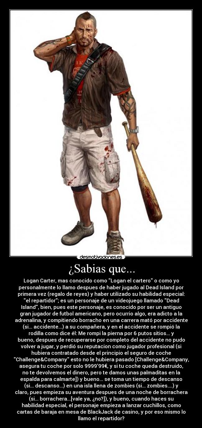 ¿Sabias que... - Logan Carter, mas conocido como Logan el cartero o como yo
personalmente lo llamo despues de haber jugado al Dead Island por
primera vez (regalo de reyes) y haber utilizado su habilidad especial:
el repartidor; es un personaje de un videojuego llamado Dead
Island, bien, pues este personaje, es conocido por ser un antiguo
gran jugador de futbol americano, pero ocurrio algo, era adicto a la
adrenalina, y compitiendo borracho en una carrera mató por accidente
(si... accidente...) a su compañera, y en el accidente se rompió la
rodilla como dice él: Me rompi la pierna por 6 putos sitios... y
bueno, despues de recuperarse por completo del accidente no pudo
volver a jugar, y perdió su reputacion como jugador profesional (si
hubiera contratado desde el principio el seguro de coche
Challenge&Company esto no le hubiera pasado [Challenge&Company,
asegura tu coche por solo 999999€, y si tu coche queda destruido,
no te devolvemos el dinero, pero te damos unas palmaditas en la
espalda para calmarte]) y bueno... se toma un tiempo de descanso
(si... descanso...) en una isla llena de zombies (si... zombies....) y
claro, pues empieza su aventura despues de una noche de borrachera
(si... borrachera...[vale ya, ¿no?]), y bueno, cuando haces su
habilidad especial, el personaje empieza a lanzar cuchillos, como
cartas de baraja en mesa de BlackJack de casino, y por eso mismo lo
llamo el repartidor?