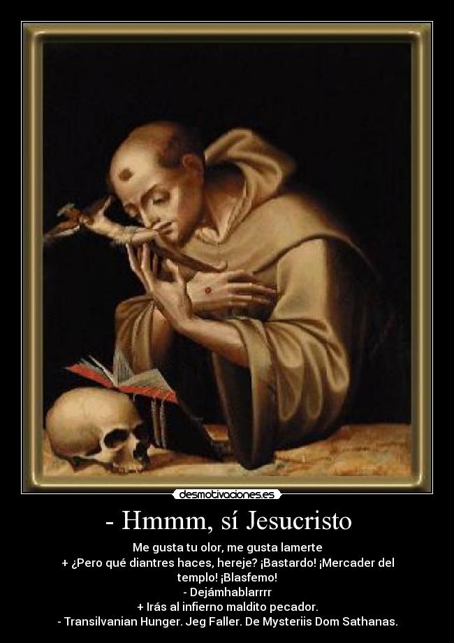 - Hmmm, sí Jesucristo - Me gusta tu olor, me gusta lamerte
+ ¿Pero qué diantres haces, hereje? ¡Bastardo! ¡Mercader del templo! ¡Blasfemo!
- Dejámhablarrrr
+ Irás al infierno maldito pecador.
- Transilvanian Hunger. Jeg Faller. De Mysteriis Dom Sathanas.