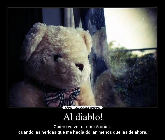 Al diablo! - Quiero volver a tener 5 años,
cuando las heridas que me hacia dolían menos que las de ahora.