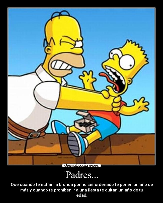 Padres... - Que cuando te echan la bronca por no ser ordenado te ponen un año de
más y cuando te prohíben ir a una fiesta te quitan un año de tu
edad.
