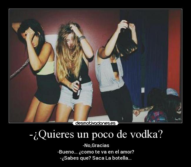 -¿Quieres un poco de vodka? - -No,Gracias
-Bueno... ¿como te va en el amor?
-¿Sabes que? Saca La botella...