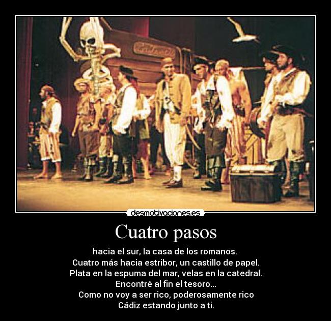 Cuatro pasos - hacia el sur, la casa de los romanos. 
Cuatro más hacia estribor, un castillo de papel.
Plata en la espuma del mar, velas en la catedral.
Encontré al fin el tesoro...
Como no voy a ser rico, poderosamente rico
Cádiz estando junto a ti.