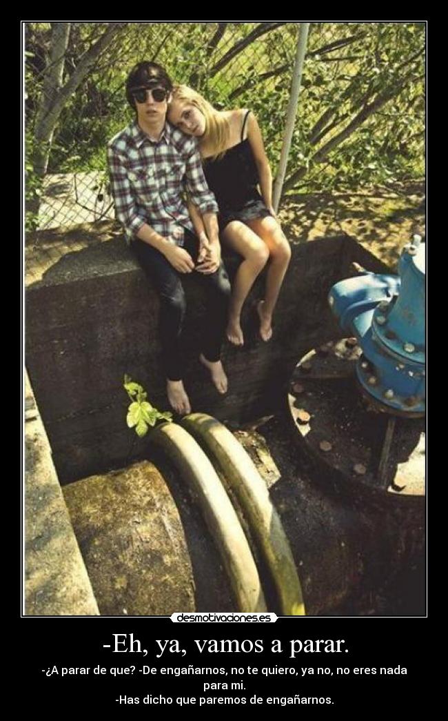 -Eh, ya, vamos a parar. - -¿A parar de que? -De engañarnos, no te quiero, ya no, no eres nada para mi.
-Has dicho que paremos de engañarnos.