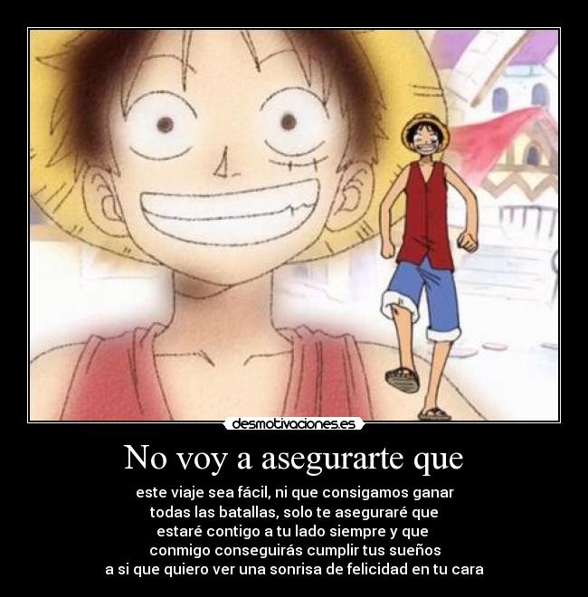 No voy a asegurarte que - este viaje sea fácil, ni que consigamos ganar
todas las batallas, solo te aseguraré que
estaré contigo a tu lado siempre y que
conmigo conseguirás cumplir tus sueños
a si que quiero ver una sonrisa de felicidad en tu cara