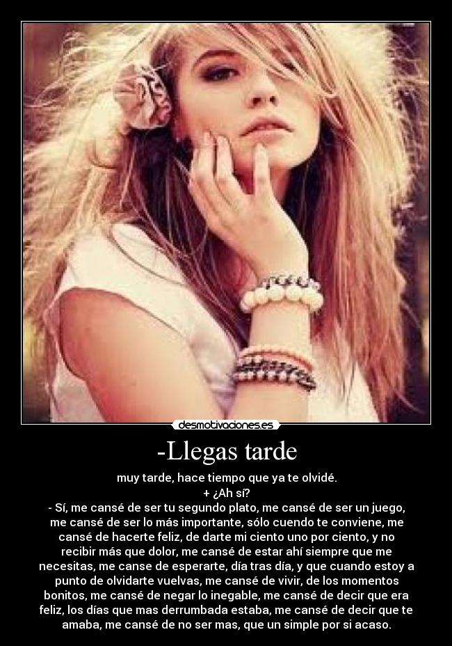 -Llegas tarde - muy tarde, hace tiempo que ya te olvidé.
+ ¿Ah sí?
- Sí, me cansé de ser tu segundo plato, me cansé de ser un juego,
me cansé de ser lo más importante, sólo cuendo te conviene, me
cansé de hacerte feliz, de darte mi ciento uno por ciento, y no
recibir más que dolor, me cansé de estar ahí siempre que me
necesitas, me canse de esperarte, día tras día, y que cuando estoy a
punto de olvidarte vuelvas, me cansé de vivir, de los momentos
bonitos, me cansé de negar lo inegable, me cansé de decir que era
feliz, los días que mas derrumbada estaba, me cansé de decir que te
amaba, me cansé de no ser mas, que un simple por si acaso.