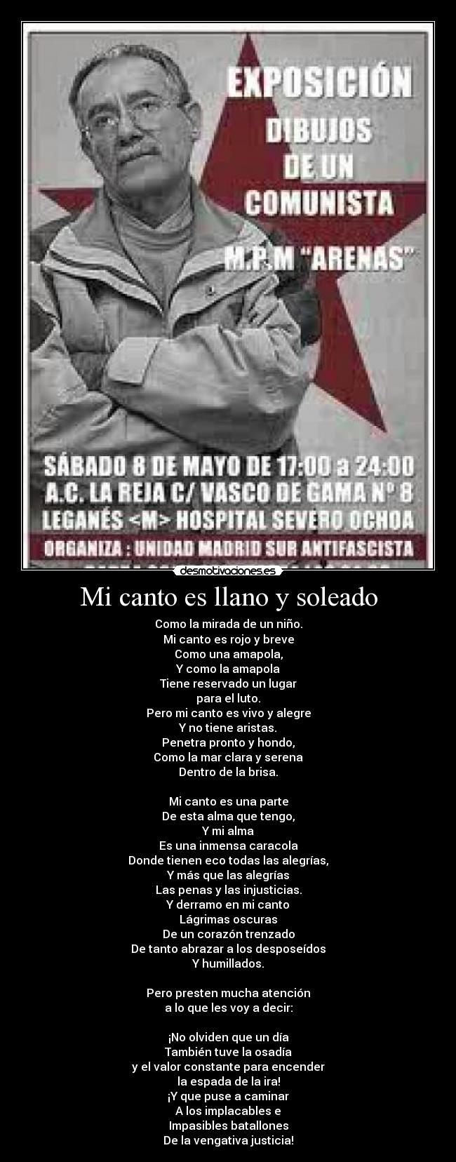 Mi canto es llano y soleado - Como la mirada de un niño.
Mi canto es rojo y breve
Como una amapola,
Y como la amapola
Tiene reservado un lugar
para el luto.
Pero mi canto es vivo y alegre
Y no tiene aristas.
Penetra pronto y hondo,
Como la mar clara y serena
Dentro de la brisa.

Mi canto es una parte
De esta alma que tengo,
Y mi alma
Es una inmensa caracola
Donde tienen eco todas las alegrías,
Y más que las alegrías
Las penas y las injusticias.
Y derramo en mi canto
Lágrimas oscuras
De un corazón trenzado
De tanto abrazar a los desposeídos
Y humillados.

Pero presten mucha atención
a lo que les voy a decir:

¡No olviden que un día
También tuve la osadía
y el valor constante para encender
la espada de la ira!
¡Y que puse a caminar
A los implacables e
Impasibles batallones
De la vengativa justicia!