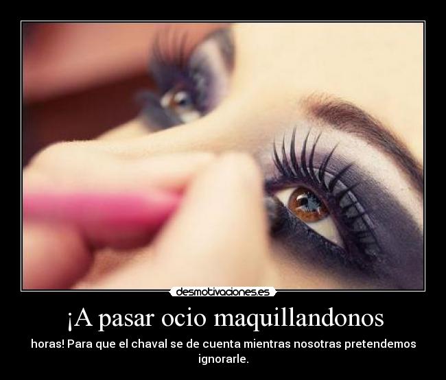 ¡A pasar ocio maquillandonos - horas! Para que el chaval se de cuenta mientras nosotras pretendemos ignorarle.