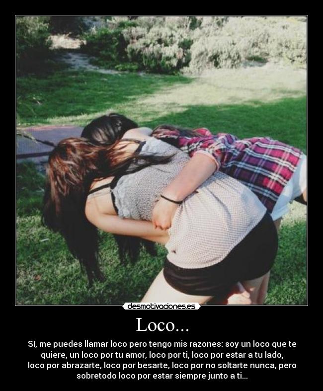 Loco... - Sí, me puedes llamar loco pero tengo mis razones: soy un loco que te
quiere, un loco por tu amor, loco por ti, loco por estar a tu lado,
loco por abrazarte, loco por besarte, loco por no soltarte nunca, pero
sobretodo loco por estar siempre junto a ti...