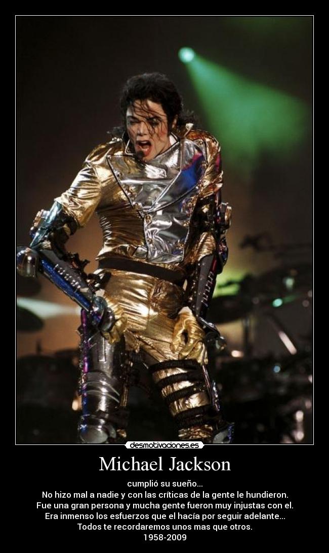 Michael Jackson - cumplió su sueño...
No hizo mal a nadie y con las críticas de la gente le hundieron.
Fue una gran persona y mucha gente fueron muy injustas con el.
Era inmenso los esfuerzos que el hacía por seguir adelante...
Todos te recordaremos unos mas que otros.
1958-2009
