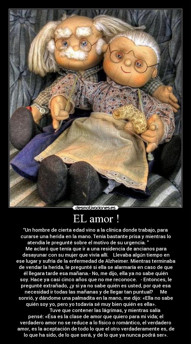 EL amor ! - “Un hombre de cierta edad vino a la clínica donde trabajo, para
curarse una herida en la mano. Tenía bastante prisa y mientras lo
atendía le pregunté sobre el motivo de su urgencia. ”
Me aclaró que tenía que ir a una residencia de ancianos para
desayunar con su mujer que vivía allí. Llevaba algún tiempo en
ese lugar y sufría de la enfermedad de Alzheimer. Mientras terminaba
de vendar la herida, le pregunté si ella se alarmaría en caso de que
él llegara tarde esa mañana.- No, me dijo, ella ya no sabe quién
soy. Hace ya casi cinco años que no me reconoce. - Entonces, le
pregunté extrañado, ¿y si ya no sabe quién es usted, por qué esa
necesidad ir todas las mañanas y de llegar tan puntual? Me
sonrió, y dándome una palmadita en la mano, me dijo: «Ella no sabe
quién soy yo, pero yo todavía sé muy bien quién es ella».
Tuve que contener las lágrimas, y mientras salía
pensé: «Ésa es la clase de amor que quiero para mi vida; el
verdadero amor no se reduce a lo físico o romántico, el verdadero
amor, es la aceptación de todo lo que el otro verdaderamente es, de
lo que ha sido, de lo que será, y de lo que ya nunca podrá ser».