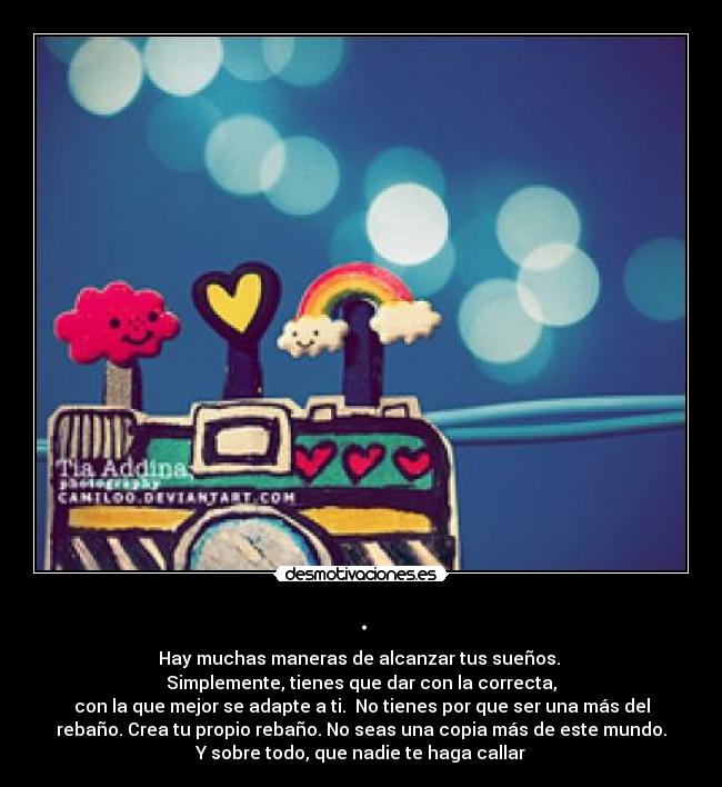 . - Hay muchas maneras de alcanzar tus sueños.
Simplemente, tienes que dar con la correcta,
con la que mejor se adapte a ti. No tienes por que ser una más del
rebaño. Crea tu propio rebaño. No seas una copia más de este mundo.
Y sobre todo, que nadie te haga callar