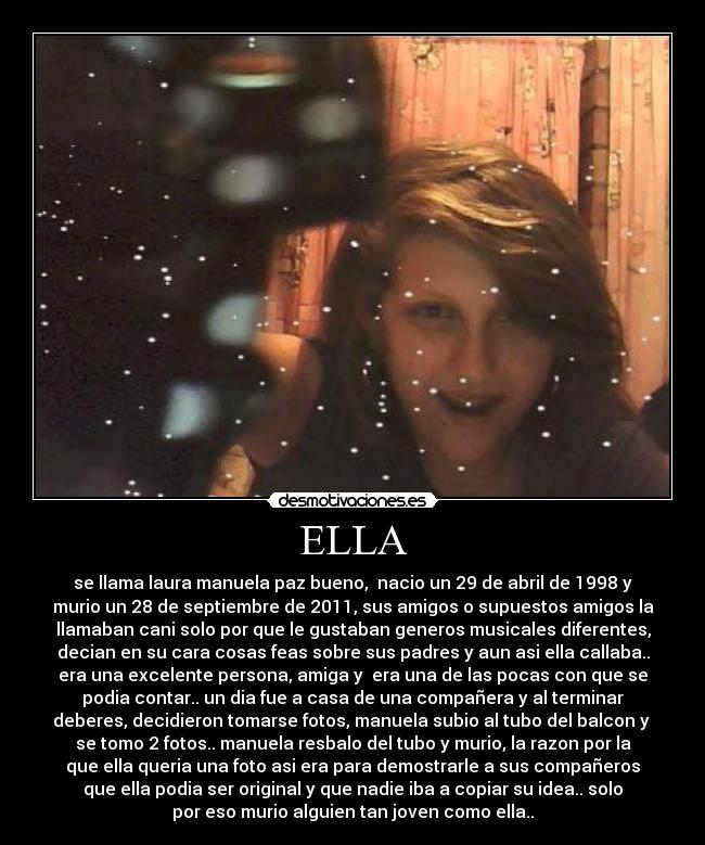 ELLA - se llama laura manuela paz bueno,  nacio un 29 de abril de 1998 y
murio un 28 de septiembre de 2011, sus amigos o supuestos amigos la
llamaban cani solo por que le gustaban generos musicales diferentes,
decian en su cara cosas feas sobre sus padres y aun asi ella callaba..
era una excelente persona, amiga y  era una de las pocas con que se
podia contar.. un dia fue a casa de una compañera y al terminar
deberes, decidieron tomarse fotos, manuela subio al tubo del balcon y 
se tomo 2 fotos.. manuela resbalo del tubo y murio, la razon por la
que ella queria una foto asi era para demostrarle a sus compañeros
que ella podia ser original y que nadie iba a copiar su idea.. solo
por eso murio alguien tan joven como ella..