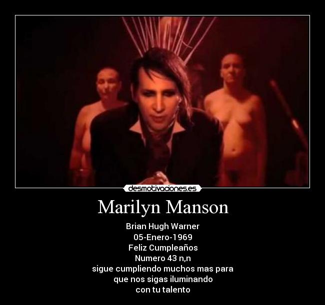 Marilyn Manson - Brian Hugh Warner
05-Enero-1969
Feliz Cumpleaños
Numero 43 n,n
sigue cumpliendo muchos mas para
que nos sigas iluminando
con tu talento