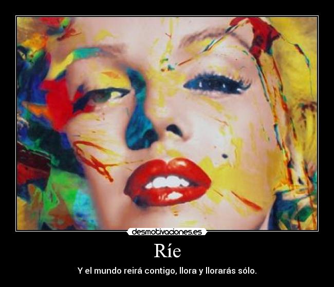 Ríe - Y el mundo reirá contigo, llora y llorarás sólo.