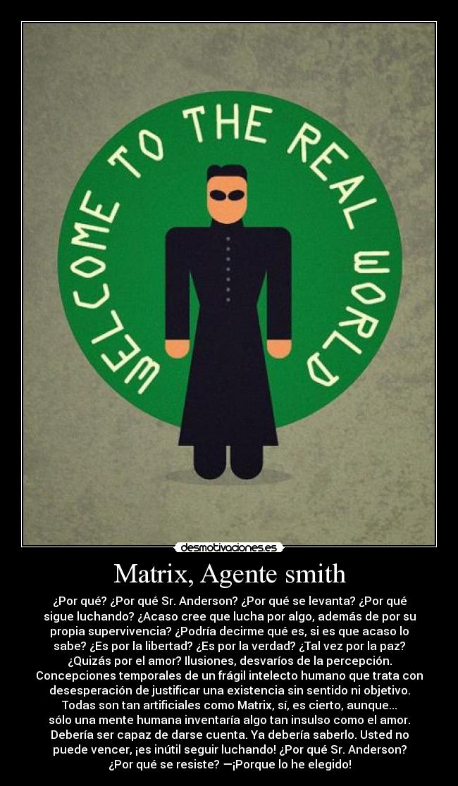 Matrix, Agente smith - ¿Por qué? ¿Por qué Sr. Anderson? ¿Por qué se levanta? ¿Por qué
sigue luchando? ¿Acaso cree que lucha por algo, además de por su
propia supervivencia? ¿Podría decirme qué es, si es que acaso lo
sabe? ¿Es por la libertad? ¿Es por la verdad? ¿Tal vez por la paz?
¿Quizás por el amor? Ilusiones, desvaríos de la percepción.
Concepciones temporales de un frágil intelecto humano que trata con
desesperación de justificar una existencia sin sentido ni objetivo.
Todas son tan artificiales como Matrix, sí, es cierto, aunque...
sólo una mente humana inventaría algo tan insulso como el amor.
Debería ser capaz de darse cuenta. Ya debería saberlo. Usted no
puede vencer, ¡es inútil seguir luchando! ¿Por qué Sr. Anderson?
¿Por qué se resiste? —¡Porque lo he elegido!