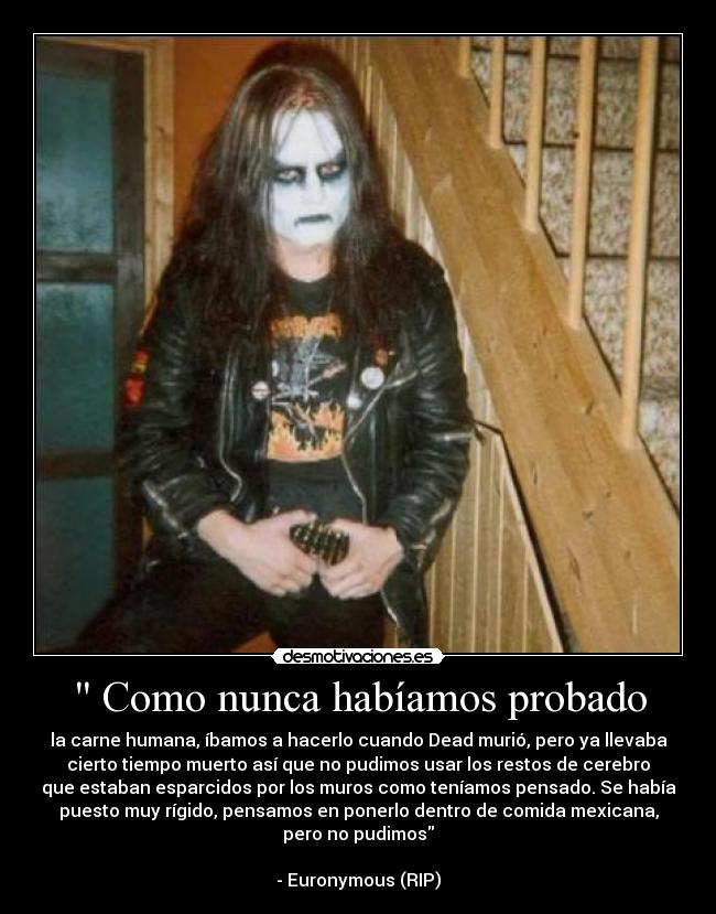 Como nunca habíamos probado - la carne humana, íbamos a hacerlo cuando Dead murió, pero ya llevaba
cierto tiempo muerto así que no pudimos usar los restos de cerebro
que estaban esparcidos por los muros como teníamos pensado. Se había
puesto muy rígido, pensamos en ponerlo dentro de comida mexicana,
pero no pudimos
- Euronymous (RIP)
