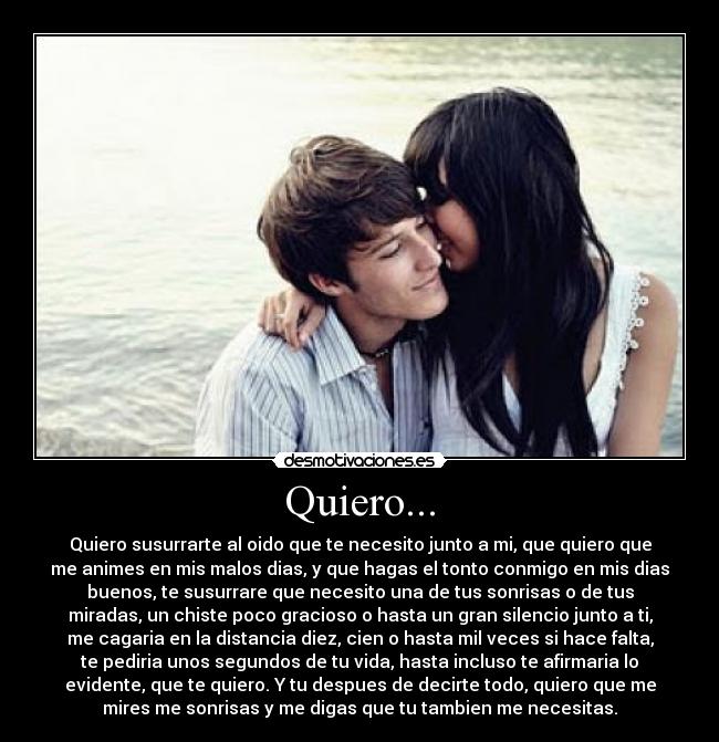Quiero... - Quiero susurrarte al oido que te necesito junto a mi, que quiero que
me animes en mis malos dias, y que hagas el tonto conmigo en mis dias
buenos, te susurrare que necesito una de tus sonrisas o de tus
miradas, un chiste poco gracioso o hasta un gran silencio junto a ti,
me cagaria en la distancia diez, cien o hasta mil veces si hace falta,
te pediria unos segundos de tu vida, hasta incluso te afirmaria lo
evidente, que te quiero. Y tu despues de decirte todo, quiero que me
mires me sonrisas y me digas que tu tambien me necesitas.