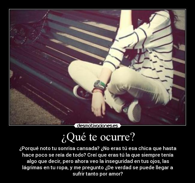 ¿Qué te ocurre? - ¿Porqué noto tu sonrisa cansada? ¿No eras tú esa chica que hasta
hace poco se reía de todo? Creí que eras tú la que siempre tenía
algo que decir, pero ahora veo la inseguridad en tus ojos, las
lágrimas en tu ropa, y me pregunto ¿De verdad se puede llegar a
sufrir tanto por amor?
