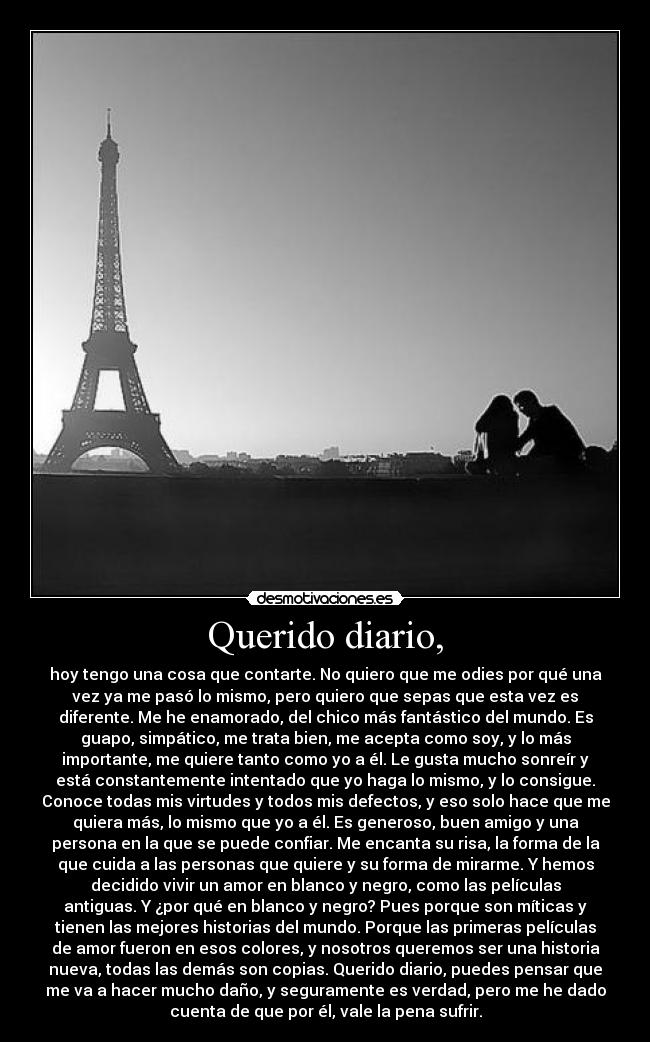 Querido diario, - hoy tengo una cosa que contarte. No quiero que me odies por qué una
vez ya me pasó lo mismo, pero quiero que sepas que esta vez es
diferente. Me he enamorado, del chico más fantástico del mundo. Es
guapo, simpático, me trata bien, me acepta como soy, y lo más
importante, me quiere tanto como yo a él. Le gusta mucho sonreír y
está constantemente intentado que yo haga lo mismo, y lo consigue.
Conoce todas mis virtudes y todos mis defectos, y eso solo hace que me
quiera más, lo mismo que yo a él. Es generoso, buen amigo y una
persona en la que se puede confiar. Me encanta su risa, la forma de la
que cuida a las personas que quiere y su forma de mirarme. Y hemos
decidido vivir un amor en blanco y negro, como las películas
antiguas. Y ¿por qué en blanco y negro? Pues porque son míticas y
tienen las mejores historias del mundo. Porque las primeras películas
de amor fueron en esos colores, y nosotros queremos ser una historia
nueva, todas las demás son copias. Querido diario, puedes pensar que
me va a hacer mucho daño, y seguramente es verdad, pero me he dado
cuenta de que por él, vale la pena sufrir.