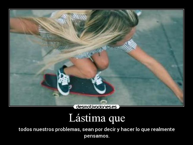 Lástima que - todos nuestros problemas, sean por decir y hacer lo que realmente pensamos.