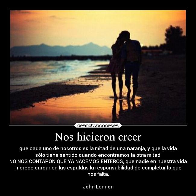 Nos hicieron creer - que cada uno de nosotros es la mitad de una naranja, y que la vida
sólo tiene sentido cuando encontramos la otra mitad.
NO NOS CONTARON QUE YA NACEMOS ENTEROS, que nadie en nuestra vida
merece cargar en las espaldas la responsabilidad de completar lo que
nos falta.

John Lennon