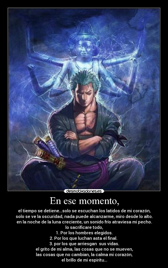 En ese momento, - el tiempo se detiene...solo se escuchan los latidos de mi corazón,
solo se ve la oscuridad, nada puede alcanzarme, miro desde lo alto.
en la noche de la luna creciente, un sonido frío atraviesa mi pecho.
lo sacrificare todo,
1. Por los hombres elegidos.
2. Por los que luchan asta el final. 
3. por los que arriesgan  sus vidas.
el grito de mi alma, las cosas que no se mueven,
las cosas que no cambian, la calma mi corazón,
el brillo de mi espiritu...