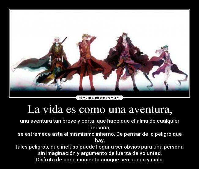 La vida es como una aventura, - una aventura tan breve y corta, que hace que el alma de cualquier
persona,
se estremece asta el mismísimo infierno. De pensar de lo peligro que
hay,
tales peligros, que incluso puede llegar a ser obvios para una persona
sin imaginación y argumento de fuerza de voluntad.
Disfruta de cada momento aunque sea bueno y malo.