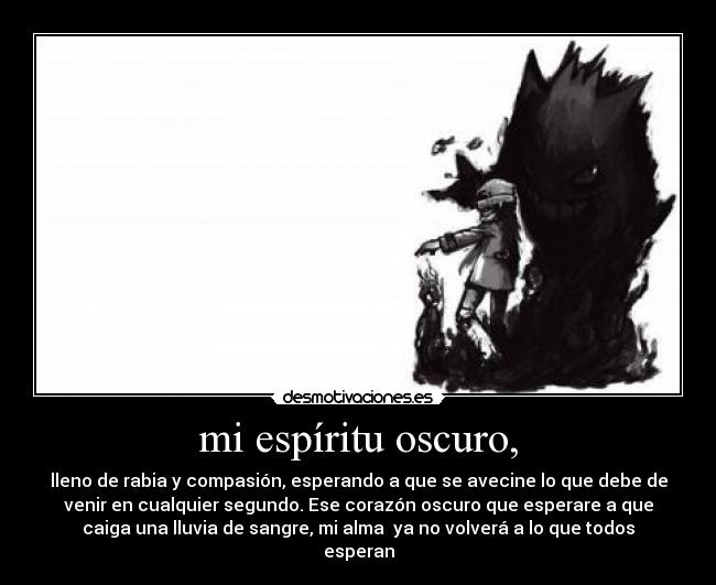 mi espíritu oscuro, - lleno de rabia y compasión, esperando a que se avecine lo que debe de
venir en cualquier segundo. Ese corazón oscuro que esperare a que
caiga una lluvia de sangre, mi alma  ya no volverá a lo que todos
esperan