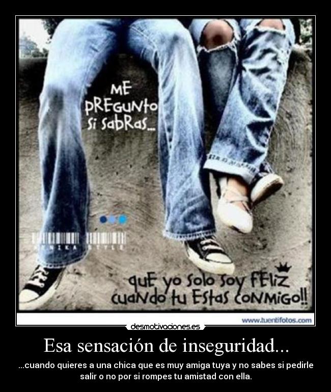 Esa sensación de inseguridad... - ...cuando quieres a una chica que es muy amiga tuya y no sabes si pedirle
salir o no por si rompes tu amistad con ella.
