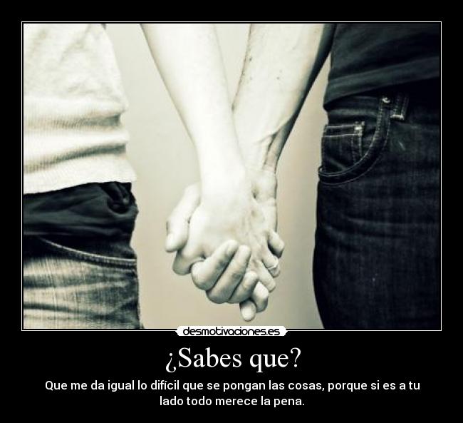 ¿Sabes que? - Que me da igual lo difícil que se pongan las cosas, porque si es a tu
lado todo merece la pena.