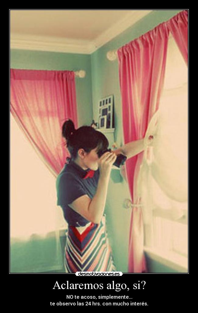 Aclaremos algo, si? - NO te acoso, simplemente...
te observo las 24 hrs. con mucho interés.