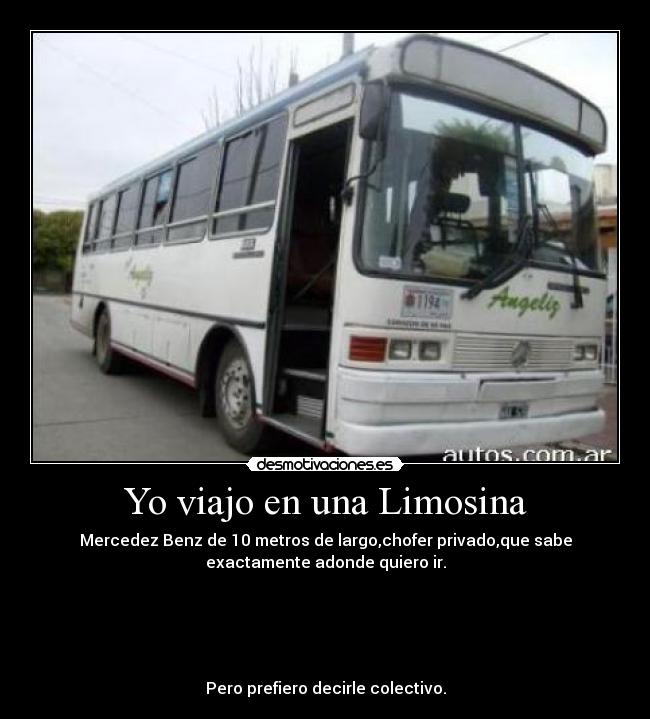 Yo viajo en una Limosina - Mercedez Benz de 10 metros de largo,chofer privado,que sabe
exactamente adonde quiero ir.
Pero prefiero decirle colectivo.