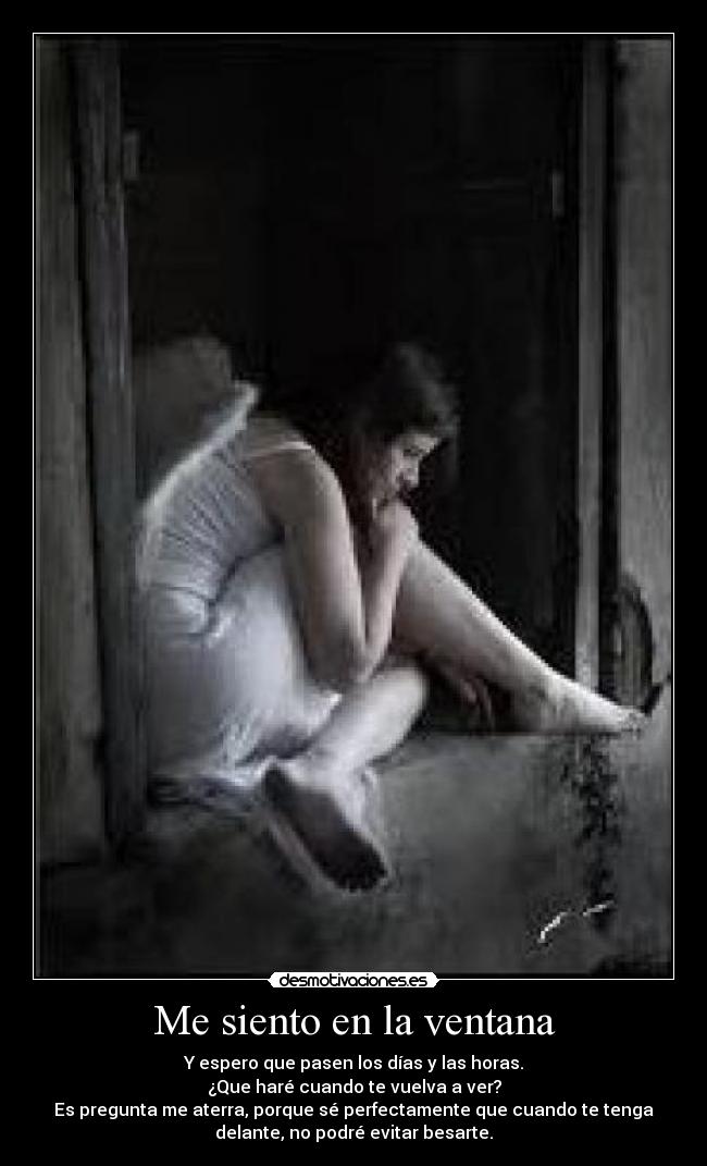 Me siento en la ventana - Y espero que pasen los días y las horas.
¿Que haré cuando te vuelva a ver?
Es pregunta me aterra, porque sé perfectamente que cuando te tenga
delante, no podré evitar besarte.