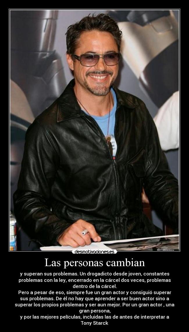 Las personas cambian - y superan sus problemas. Un drogadicto desde joven, constantes
problemas con la ley, encerrado en la cárcel dos veces, problemas
dentro de la cárcel.
Pero a pesar de eso, siempre fue un gran actor y consiguió superar
sus problemas. De él no hay que aprender a ser buen actor sino a
superar los propios problemas y ser aun mejor. Por un gran actor , una
gran persona,
y por las mejores películas, incluidas las de antes de interpretar a
Tony Starck