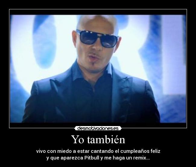 Yo también - vivo con miedo a estar cantando el cumpleaños feliz
y que aparezca Pitbull y me haga un remix...