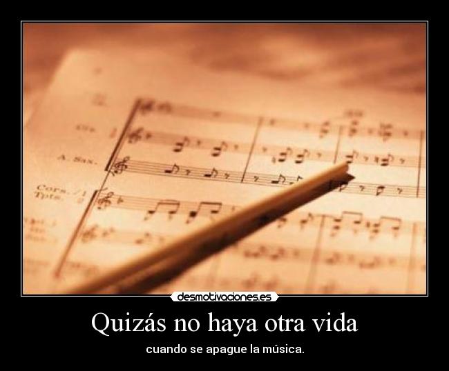 Quizás no haya otra vida - cuando se apague la música.