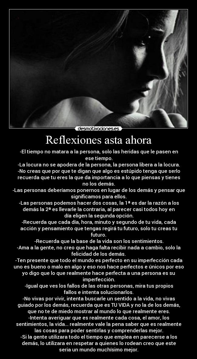 Reflexiones asta ahora - -El tiempo no matara a la persona, solo las heridas que le pasen en
ese tiempo.
-La locura no se apodera de la persona, la persona libera a la locura.
-No creas que por que te digan que algo es estúpido tenga que serlo
recuerda que tu eres la que da importancia a lo que piensas y tienes
no los demás.
-Las personas deberíamos ponernos en lugar de los demás y pensar que
significamos para ellos.
-Las personas podemos hacer dos cosas, la 1ª es dar la razón a los
demás la 2ª es llevarle la contraria, al parecer casi todos hoy en
día eligen la segunda opción.
-Recuerda que cada día, hora, minuto y segundo de tu vida, cada
acción y pensamiento que tengas regirá tu futuro, solo tu creas tu
futuro.
-Recuerda que la base de la vida son los sentimientos.
-Ama a la gente, no creo que haga falta recibir nada a cambio, solo la
felicidad de los demás.
-Ten presente que todo el mundo es perfecto en su imperfección cada
uno es bueno o malo en algo y eso nos hace perfectos e únicos por eso
yo digo que lo que realmente hace perfecta a una persona es su
imperfección.
-Igual que ves los fallos de las otras personas, mira tus propios
fallos e intenta solucionarlos.
-No vivas por vivir, intenta buscarle un sentido a la vida, no vivas
guiado por los demás, recuerda que es TU VIDA y no la de los demás,
que no te de miedo mostrar al mundo lo que realmente eres.
-Intenta averiguar que es realmente cada cosa, el amor, los
sentimientos, la vida... realmente vale la pena saber que es realmente
las cosas para poder sentirlas y comprenderlas mejor.
-Si la gente utilizara todo el tiempo que emplea en parecerse a los
demás, lo utilizara en respetar a quienes lo rodean creo que este
seria un mundo muchísimo mejor.