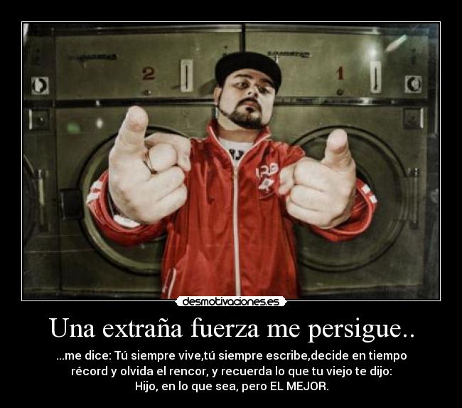 Una extraña fuerza me persigue.. - ...me dice: Tú siempre vive,tú siempre escribe,decide en tiempo
récord y olvida el rencor, y recuerda lo que tu viejo te dijo:
Hijo, en lo que sea, pero EL MEJOR.
