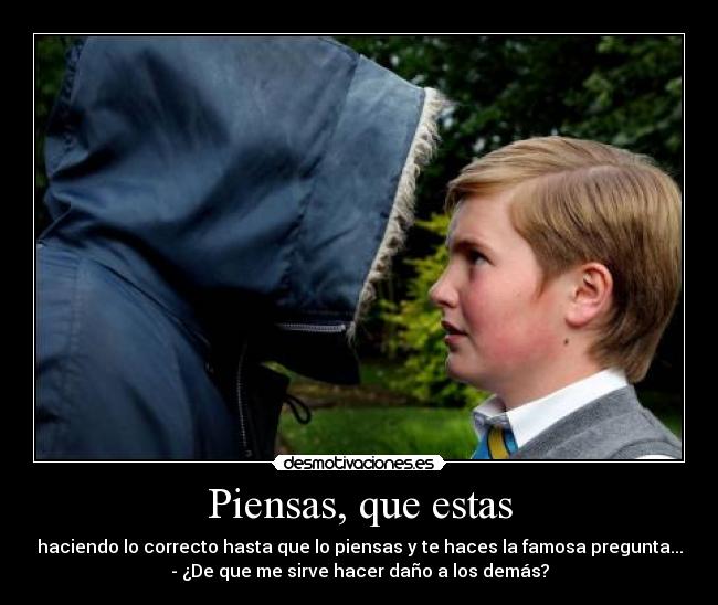 Piensas, que estas - haciendo lo correcto hasta que lo piensas y te haces la famosa pregunta...
- ¿De que me sirve hacer daño a los demás?