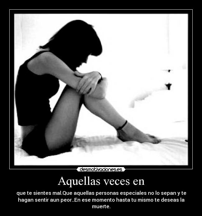 Aquellas veces en - que te sientes mal.Que aquellas personas especiales no lo sepan y te
hagan sentir aun peor..En ese momento hasta tu mismo te deseas la
muerte.
