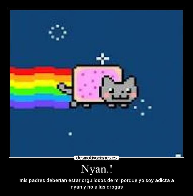 Nyan.! - mis padres deberían estar orgullosos de mi porque yo soy adicta a
nyan y no a las drogas