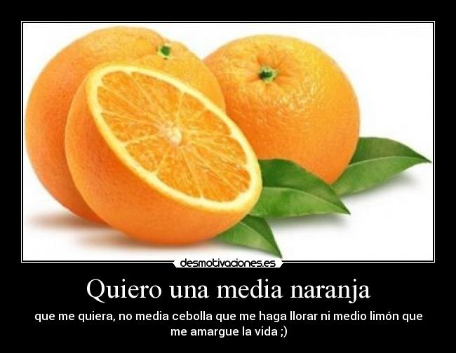 Quiero una media naranja - que me quiera, no media cebolla que me haga llorar ni medio limón que
me amargue la vida ;)