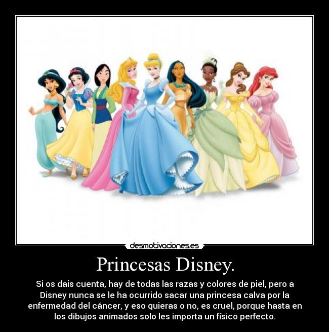 Princesas Disney. - Si os dais cuenta, hay de todas las razas y colores de piel, pero a
Disney nunca se le ha ocurrido sacar una princesa calva por la
enfermedad del cáncer, y eso quieras o no, es cruel, porque hasta en
los dibujos animados solo les importa un físico perfecto.