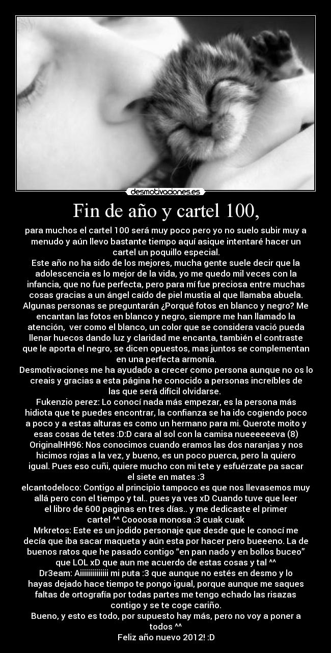 Fin de año y cartel 100, - para muchos el cartel 100 será muy poco pero yo no suelo subir muy a
menudo y aún llevo bastante tiempo aquí asique intentaré hacer un
cartel un poquillo especial.
Este año no ha sido de los mejores, mucha gente suele decir que la
adolescencia es lo mejor de la vida, yo me quedo mil veces con la
infancia, que no fue perfecta, pero para mí fue preciosa entre muchas
cosas gracias a un ángel caído de piel mustia al que llamaba abuela.
Algunas personas se preguntarán ¿Porqué fotos en blanco y negro? Me
encantan las fotos en blanco y negro, siempre me han llamado la
atención,  ver como el blanco, un color que se considera vació pueda
llenar huecos dando luz y claridad me encanta, también el contraste
que le aporta el negro, se dicen opuestos, mas juntos se complementan
en una perfecta armonía.
Desmotivaciones me ha ayudado a crecer como persona aunque no os lo
creais y gracias a esta página he conocido a personas increíbles de
las que será difícil olvidarse. 
Fukenzio perez: Lo conocí nada más empezar, es la persona más
hidiota que te puedes encontrar, la confianza se ha ido cogiendo poco
a poco y a estas alturas es como un hermano para mi. Querote moito y
esas cosas de tetes :D:D cara al sol con la camisa nueeeeeeva (8)
OriginalHH96: Nos conocimos cuando eramos las dos naranjas y nos
hicimos rojas a la vez, y bueno, es un poco puerca, pero la quiero
igual. Pues eso cuñi, quiere mucho con mi tete y esfuérzate pa sacar
el siete en mates :3
elcantodeloco: Contigo al principio tampoco es que nos llevasemos muy
allá pero con el tiempo y tal.. pues ya ves xD Cuando tuve que leer
el libro de 600 paginas en tres días.. y me dedicaste el primer
cartel ^^ Coooosa monosa :3 cuak cuak
Mrkretos: Este es un jodido personaje que desde que le conocí me
decía que iba sacar maqueta y aún esta por hacer pero bueeeno. La de
buenos ratos que he pasado contigo “en pan nado y en bollos buceo”
que LOL xD que aun me acuerdo de estas cosas y tal ^^
Dr3eam: Aiiiiiiiiiiiiii mi puta :3 que aunque no estés en desmo y lo
hayas dejado hace tiempo te pongo igual, porque aunque me saques
faltas de ortografía por todas partes me tengo echado las risazas
contigo y se te coge cariño.
Bueno, y esto es todo, por supuesto hay más, pero no voy a poner a
todos ^^
Feliz año nuevo 2012! :D