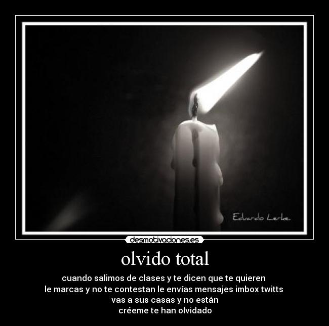 olvido total - cuando salimos de clases y te dicen que te quieren
le marcas y no te contestan le envías mensajes imbox twitts
vas a sus casas y no están
créeme te han olvidado