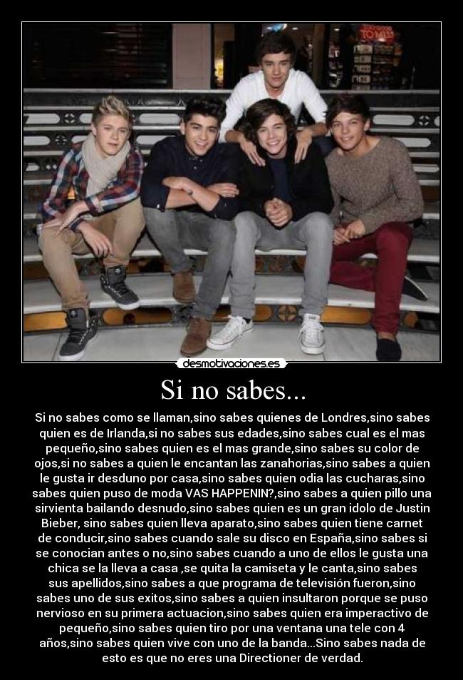 Si no sabes... - Si no sabes como se llaman,sino sabes quienes de Londres,sino sabes
quien es de Irlanda,si no sabes sus edades,sino sabes cual es el mas
pequeño,sino sabes quien es el mas grande,sino sabes su color de
ojos,si no sabes a quien le encantan las zanahorias,sino sabes a quien
le gusta ir desduno por casa,sino sabes quien odia las cucharas,sino
sabes quien puso de moda VAS HAPPENIN?,sino sabes a quien pillo una
sirvienta bailando desnudo,sino sabes quien es un gran idolo de Justin
Bieber, sino sabes quien lleva aparato,sino sabes quien tiene carnet
de conducir,sino sabes cuando sale su disco en España,sino sabes si
se conocian antes o no,sino sabes cuando a uno de ellos le gusta una
chica se la lleva a casa ,se quita la camiseta y le canta,sino sabes
sus apellidos,sino sabes a que programa de televisión fueron,sino
sabes uno de sus exitos,sino sabes a quien insultaron porque se puso
nervioso en su primera actuacion,sino sabes quien era imperactivo de
pequeño,sino sabes quien tiro por una ventana una tele con 4
años,sino sabes quien vive con uno de la banda...Sino sabes nada de
esto es que no eres una Directioner de verdad.